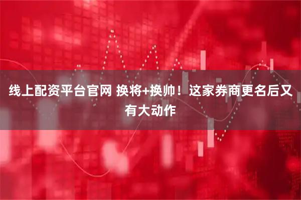 线上配资平台官网 换将+换帅！这家券商更名后又有大动作