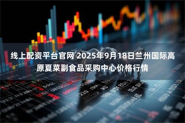 线上配资平台官网 2025年9月18日兰州国际高原夏菜副食品采购中心价格行情