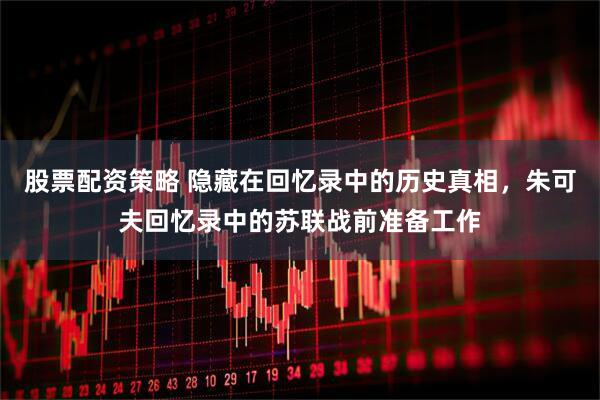 股票配资策略 隐藏在回忆录中的历史真相，朱可夫回忆录中的苏联战前准备工作