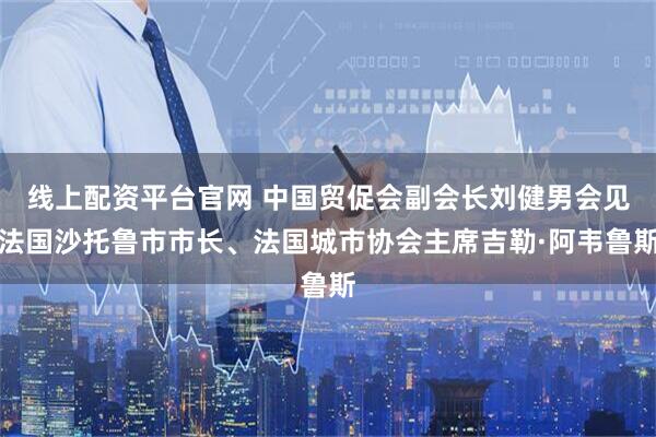 线上配资平台官网 中国贸促会副会长刘健男会见法国沙托鲁市市长、法国城市协会主席吉勒·阿韦鲁斯