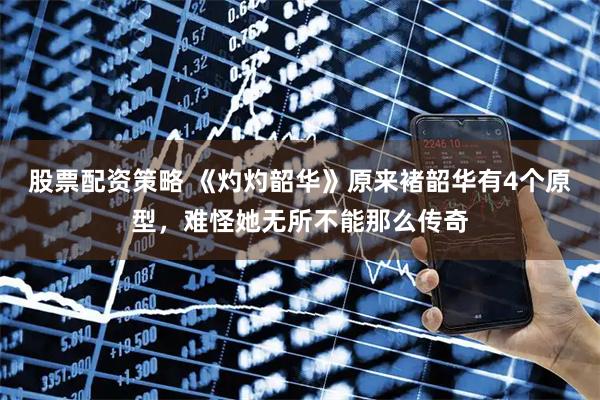 股票配资策略 《灼灼韶华》原来褚韶华有4个原型，难怪她无所不能那么传奇