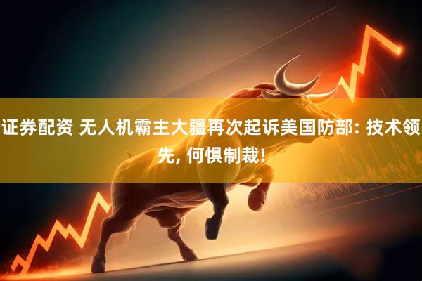 证券配资 无人机霸主大疆再次起诉美国防部: 技术领先, 何惧制裁!