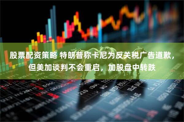 股票配资策略 特朗普称卡尼为反关税广告道歉，但美加谈判不会重启，加股盘中转跌