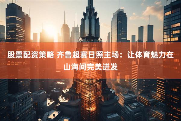 股票配资策略 齐鲁超赛日照主场：让体育魅力在山海间完美迸发