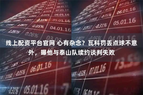 线上配资平台官网 心有杂念？瓦科罚丢点球不意外，曝他与泰山队续约谈判失败