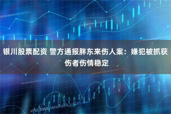 银川股票配资 警方通报胖东来伤人案：嫌犯被抓获 伤者伤情稳定