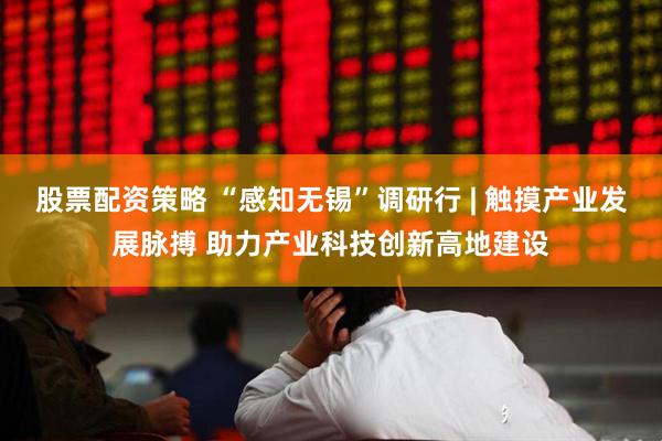 股票配资策略 “感知无锡”调研行 | 触摸产业发展脉搏 助力产业科技创新高地建设