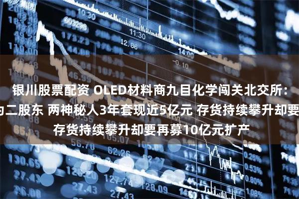 银川股票配资 OLED材料商九目化学闯关北交所：“露笑系”儿媳为二股东 两神秘人3年套现近5亿元 存货持续攀升却要再募10亿元扩产