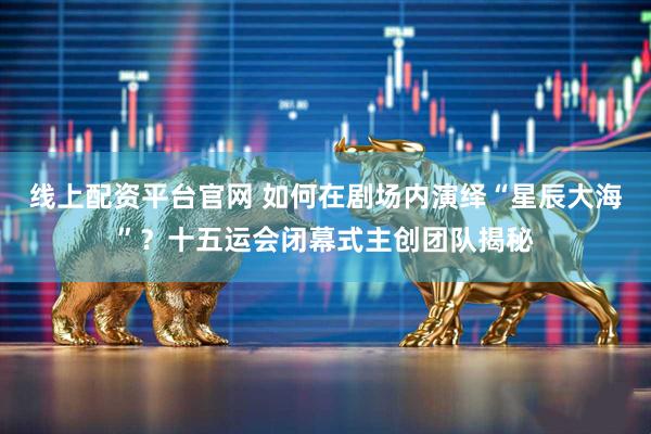 线上配资平台官网 如何在剧场内演绎“星辰大海”？十五运会闭幕式主创团队揭秘