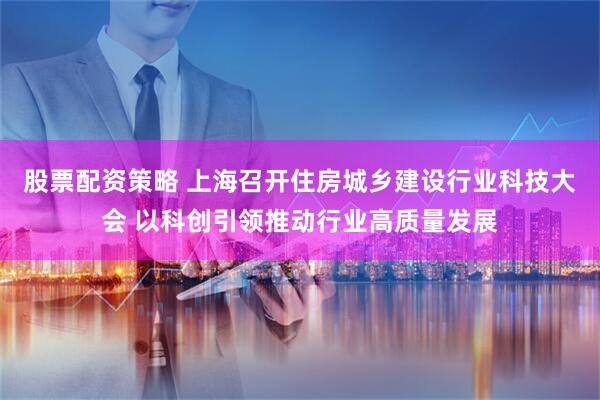 股票配资策略 上海召开住房城乡建设行业科技大会 以科创引领推动行业高质量发展