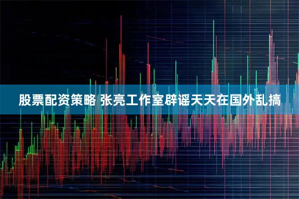 股票配资策略 张亮工作室辟谣天天在国外乱搞