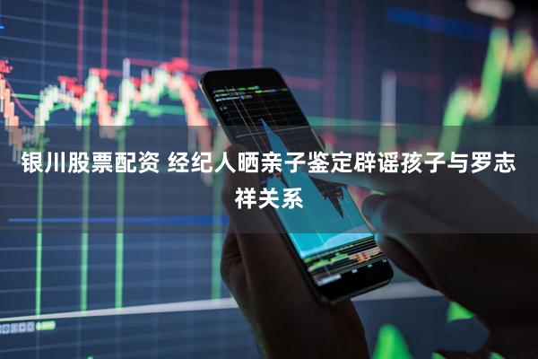 银川股票配资 经纪人晒亲子鉴定辟谣孩子与罗志祥关系