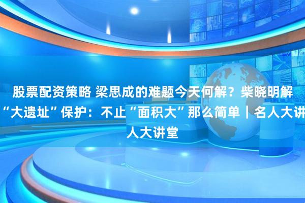 股票配资策略 梁思成的难题今天何解？柴晓明解读“大遗址”保护：不止“面积大”那么简单｜名人大讲堂