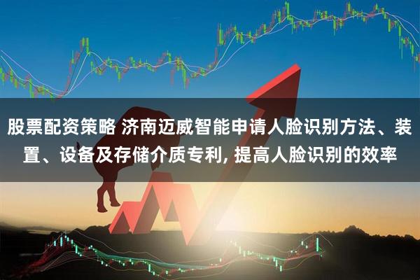 股票配资策略 济南迈威智能申请人脸识别方法、装置、设备及存储介质专利, 提高人脸识别的效率