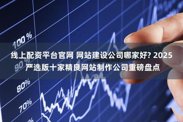 线上配资平台官网 网站建设公司哪家好? 2025 严选版十家精良网站制作公司重磅盘点