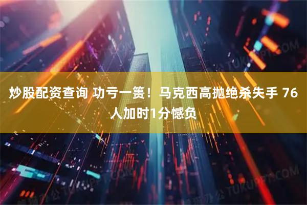 炒股配资查询 功亏一篑！马克西高抛绝杀失手 76人加时1分憾负