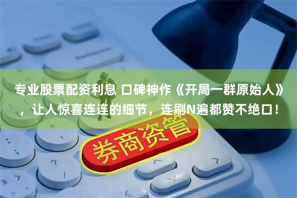 专业股票配资利息 口碑神作《开局一群原始人》，让人惊喜连连的细节，连刷N遍都赞不绝口！