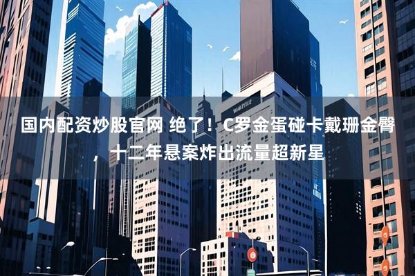 国内配资炒股官网 绝了！C罗金蛋碰卡戴珊金臀，十二年悬案炸出流量超新星