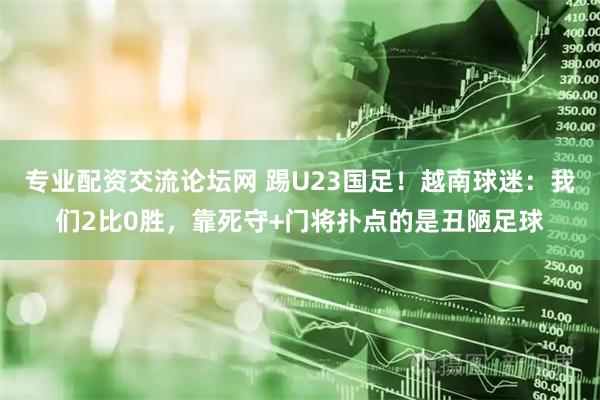 专业配资交流论坛网 踢U23国足！越南球迷：我们2比0胜，靠死守+门将扑点的是丑陋足球
