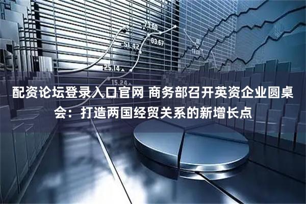 配资论坛登录入口官网 商务部召开英资企业圆桌会：打造两国经贸关系的新增长点