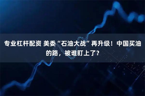 专业杠杆配资 美委“石油大战”再升级！中国买油的路，被谁盯上了？