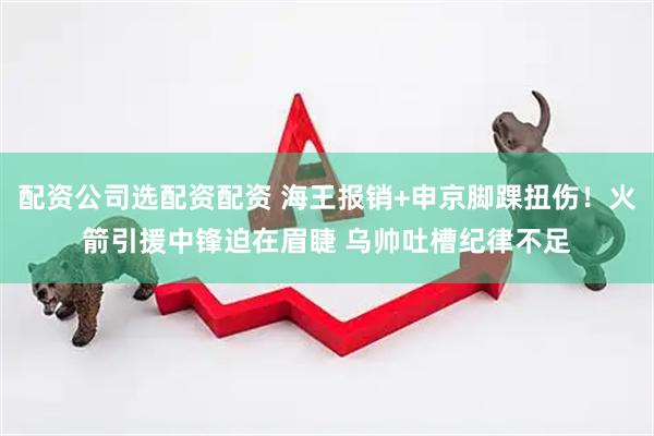 配资公司选配资配资 海王报销+申京脚踝扭伤！火箭引援中锋迫在眉睫 乌帅吐槽纪律不足