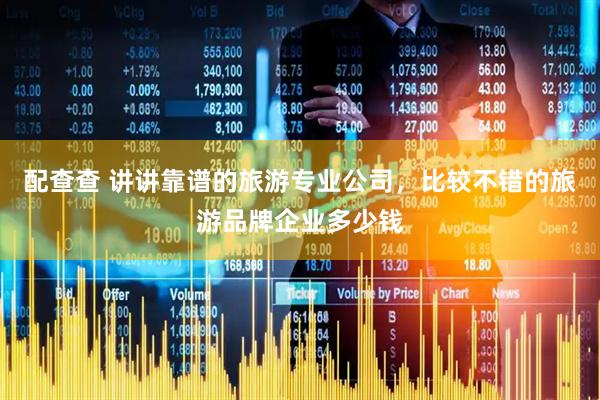 配查查 讲讲靠谱的旅游专业公司，比较不错的旅游品牌企业多少钱