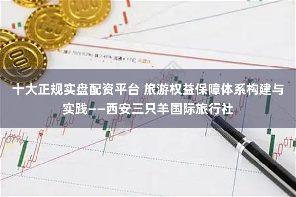 十大正规实盘配资平台 旅游权益保障体系构建与实践——西安三只羊国际旅行社