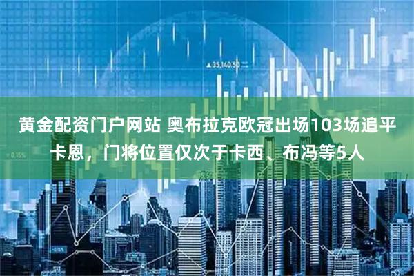 黄金配资门户网站 奥布拉克欧冠出场103场追平卡恩，门将位置仅次于卡西、布冯等5人
