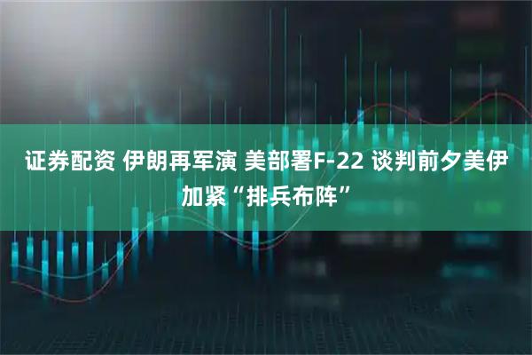 证券配资 伊朗再军演 美部署F-22 谈判前夕美伊加紧“排兵布阵”