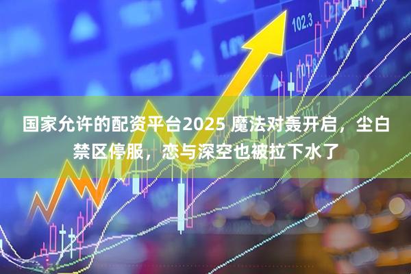 国家允许的配资平台2025 魔法对轰开启，尘白禁区停服，恋与深空也被拉下水了