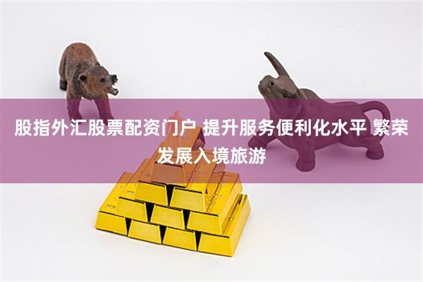 股指外汇股票配资门户 提升服务便利化水平 繁荣发展入境旅游