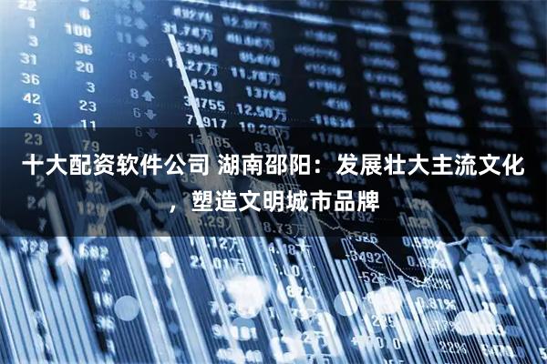 十大配资软件公司 湖南邵阳：发展壮大主流文化，塑造文明城市品牌