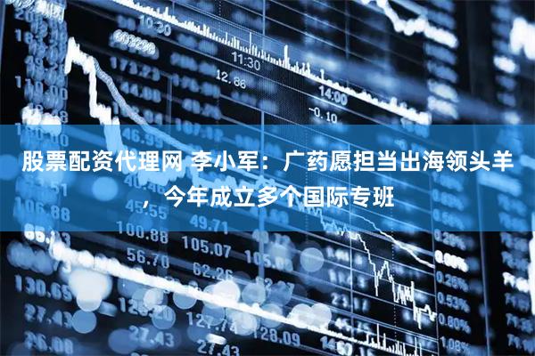 股票配资代理网 李小军：广药愿担当出海领头羊，今年成立多个国际专班