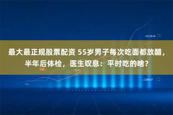 最大最正规股票配资 55岁男子每次吃面都放醋，半年后体检，医生叹息：平时吃的啥？
