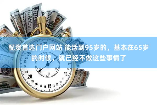 配资首选门户网站 能活到95岁的，基本在65岁的时候，就已经不做这些事情了