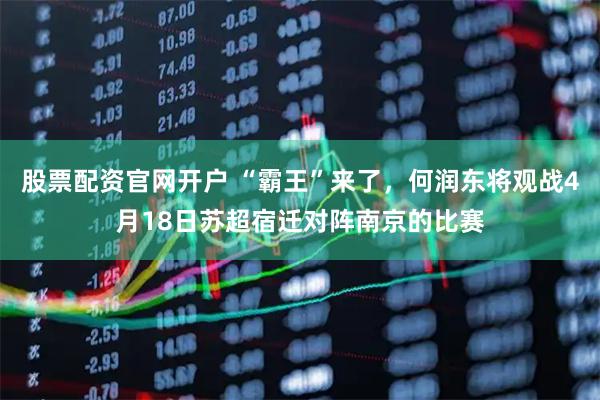 股票配资官网开户 “霸王”来了，何润东将观战4月18日苏超宿迁对阵南京的比赛