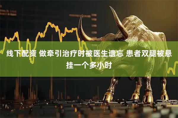 线下配资 做牵引治疗时被医生遗忘 患者双腿被悬挂一个多小时
