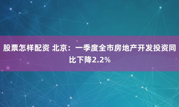 股票怎样配资 北京：一季度全市房地产开发投资同比下降2.2%