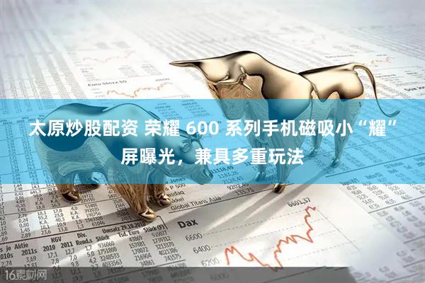 太原炒股配资 荣耀 600 系列手机磁吸小“耀”屏曝光，兼具多重玩法