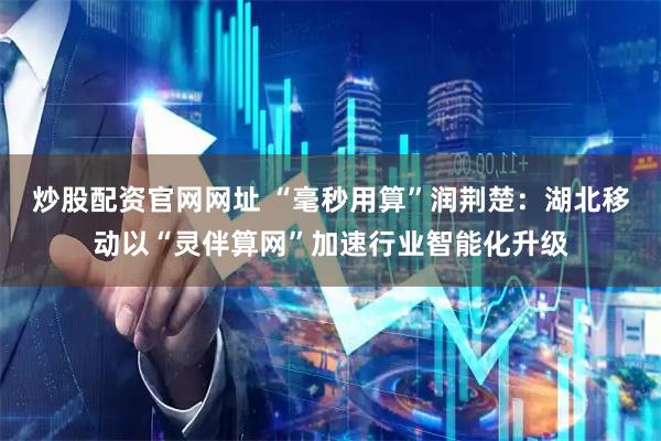 炒股配资官网网址 “毫秒用算”润荆楚：湖北移动以“灵伴算网”加速行业智能化升级