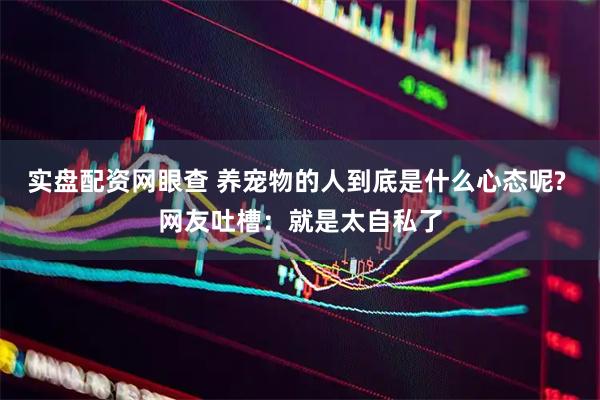 实盘配资网眼查 养宠物的人到底是什么心态呢? 网友吐槽：就是太自私了