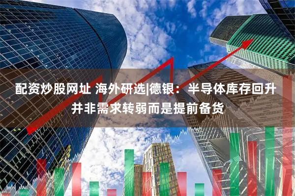 配资炒股网址 海外研选|德银：半导体库存回升 并非需求转弱而是提前备货
