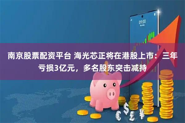 南京股票配资平台 海光芯正将在港股上市：三年亏损3亿元，多名股东突击减持