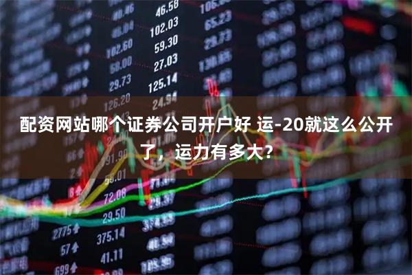 配资网站哪个证券公司开户好 运-20就这么公开了，运力有多大？