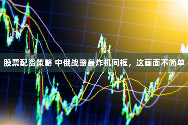 股票配资策略 中俄战略轰炸机同框，这画面不简单