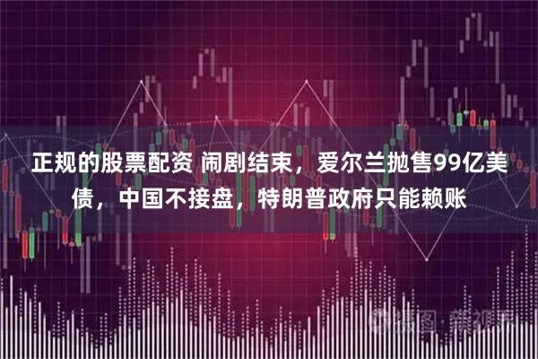 正规的股票配资 闹剧结束，爱尔兰抛售99亿美债，中国不接盘，特朗普政府只能赖账