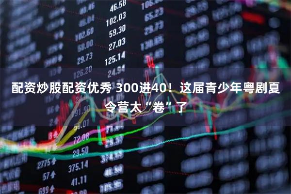 配资炒股配资优秀 300进40！这届青少年粤剧夏令营太“卷”了