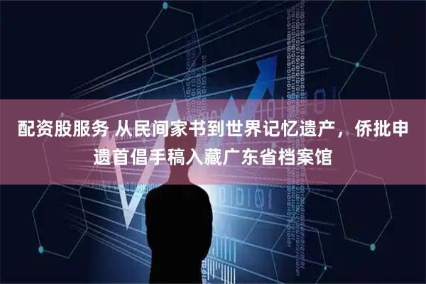 配资股服务 从民间家书到世界记忆遗产，侨批申遗首倡手稿入藏广东省档案馆