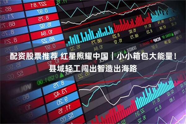 配资股票推荐 红星照耀中国｜小小箱包大能量！县域轻工闯出智造出海路